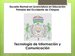 Escuela Normal en Licenciatura en Educación 
Primaria del Occidente de Chiapas 
Tecnología de Información y 
Comunicación 
 