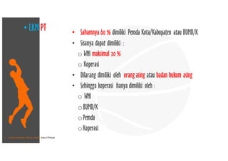 • Pusat Inkubasi Bisnis Usaha Kecil-Pinbuk
• Sahamnya 60 % dimiliki Pemda Kota/Kabupaten atau BUMD/K
• Sisanya dapat dimiliki :
o WNI maksimal 20 %
o Koperasi
• Dilarang dimiliki oleh orang asing atau badan hukum asing
• Sehingga koperasi hanya dimiliki oleh :
o WNI
oBUMD/K
oPemda
oKoperasi
• LKM-PT
 