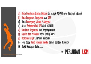 • Pusat Inkubasi Bisnis Usaha Kecil-Pinbuk
a) Akta Pendirian Badan Hukum termasuk AD/ART-nya disetujui Intsansi
b) Data Pengurus, Pengawas dan DPS
c) Data Pemegang Saham / Anggota
d) Surat Rekomendasi DPS dari DSN MUI
e) Struktur Organisasi dan Kepengurusan
f) Sistem dan Prosedur Kerja LKM ( SOP)
g) Rencana Kerja 2 Tahuan Pertama
h) Foto Copy Bukti setoran modal dalam bentuk deposito
i) Bukti kesiapan Lain….
• PERIJINAN LKM
 