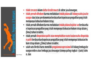 • Pusat Inkubasi Bisnis Usaha Kecil-Pinbuk
• tidaktercatatdalamdaftarkreditmacetdi sektorjasakeuangan;
• tidakpernahdihukumkarena melakukantindakpidanadi bidangusahajasake
uangandan/atauperekonomianberdasarkankeputusanpengadilanyangtelah
mempunyaikekuatanhukumtetap; 
• tidakpernahdihukumkarena melakukantindakpidanakejahat-anberdasarka
n keputusanpengadilanyang telahmempunyaikekuatanhukumtetapdalam5
(lima)tahunterakhir;
• tidakpernahdinyatakanpailitataumenyebabkansuatubadanusahadinyataka
n pailitberdasarkankeputusanpengadilanyangtelahmempunyaikekuatanhu
kumtetapdalam5 (lima)tahunterakhir; 
• salahsatuDireksiharusmemilikipengalamanoperasionaldi bidanglembagake
uanganmikro ataulembagajasakeuanganlainnyapalingsingkat 1(satu) tahu
n; dan
•PersyaratanDireksi,Pengurus&Komisaris
 