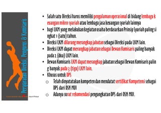 • Pusat Inkubasi Bisnis Usaha Kecil-Pinbuk
• SalahsatuDireksiharusmemilikipengalamanoperasionaldi bidanglembagak
euanganmikro syariahataulembagajasakeuangansyariahlainnya
• bagiLKM yang melakukankegiatanusahaberdasarkanPrinsipSyariahpalingsi
ngkat 1 (satu)tahun.
• DireksiLKM dilarangmerangkapjabatansebagaiDireksipada LKM lain. 
• DireksiLKM dapatmerangkapjabatansebagaiDewanKomisarispalingbanyak
pada2 (dua) LKM lain. 
• DewanKomisarisLKM dapatmerangkapjabatansebagaiDewanKomisarispalin
g banyakpada3 (tiga) LKM lain.
• KhususuntukDPS
o TelahdinyatatakankompetendanmendatatsertifikatKompetensisebagai
DPS dariDSN MUI
o Adanya surat rekomendasipengangkatanDPS dariDSN MUI.
•PersyaratanDireksi,Pengurus&Komisaris
 