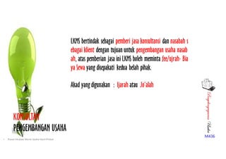 PenyelengagaranUsaha
M436
LKMS bertindak sebagai pemberi jasa konsultansi dan nasabah s
ebagai klient dengan tujuan untuk pengembangan usaha nasab
ah, atas pemberian jasa ini LKMS boleh meminta fee/ujrah- Bia
ya Sewa yang disepakati kedua belah pihak.
KONSULTAN
PENGEMBANGAN USAHA
Akad yang digunakan : Ijarah atau Jo’alah
• Pusat Inkubasi Bisnis Usaha Kecil-Pinbuk
 