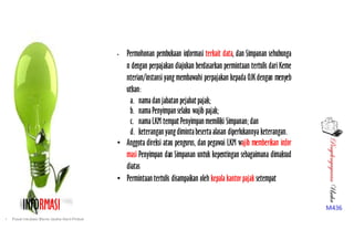 PenyelengagaranUsaha
M436INFORMASI
• Permohonan pembukaan informasi terkait data, dan Simpanan sehubunga
n dengan perpajakan diajukan berdasarkan permintaan tertulis dari Keme
nterian/instansi yang membawahi perpajakan kepada OJKdengan menyeb
utkan:
a. namadan jabatan pejabat pajak; 
b. namaPenyimpan selaku wajib pajak;
c. namaLKM tempat Penyimpan memiliki Simpanan;dan
d. keterangan yangdimintabesertaalasan diperlukannya keterangan.
• Anggota direksi atau pengurus, dan pegawai LKM wajib memberikan infor
masi Penyimpan dan Simpanan untuk kepentingan sebagaimana dimaksud
diatas
• Permintaan tertulis disampaikan oleh kepala kantorpajak setempat
• Pusat Inkubasi Bisnis Usaha Kecil-Pinbuk
 