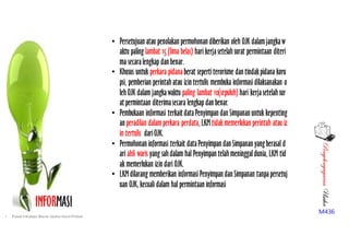 PenyelengagaranUsaha
M436
INFORMASI
• Persetujuan atau penolakan permohonan diberikan oleh OJK dalamjangkaw
aktu paling lambat 15 (lima belas) hari kerjasetelahsurat permintaan diteri
ma secaralengkap dan benar.  
• Khusus untuk perkara pidanaberat sepertiterorisme dan tindakpidana koru
psi, pemberian perintahatau izin tertulis membuka informasi dilaksanakan o
lehOJK dalam jangkawaktu paling lambat 10(sepuluh) hari kerjasetelahsur
at permintaan diterimasecara lengkap dan benar.
• Pembukaan informasi terkait dataPenyimpan dan Simpanan untuk kepenting
an peradilan dalamperkara perdata, LKM tidakmemerlukan perintah atau iz
in tertulis dariOJK.
• Permohonan informasi terkait dataPenyimpan dan Simpanan yangberasal d
ari ahli waris yang sahdalam hal Penyimpan telahmeninggaldunia, LKM tid
ak memerlukan izin dari OJK.
• LKM dilarang memberikan informasi Penyimpan dan Simpanan tanpapersetuj
uan OJK, kecuali dalam hal permintaan informasi
• Pusat Inkubasi Bisnis Usaha Kecil-Pinbuk
 