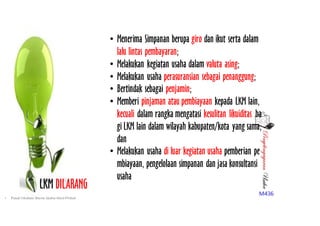 PenyelengagaranUsaha
M436
LKM DILARANG
• Menerima Simpanan berupa giro dan ikut serta dalam
lalu lintas pembayaran;
• Melakukan kegiatan usaha dalam valuta asing;
• Melakukan usaha perasuransian sebagai penanggung;
• Bertindak sebagai penjamin;
• Memberi pinjaman atau pembiayaan kepada LKM lain,
kecuali dalam rangka mengatasi kesulitan likuiditas ba
gi LKM lain dalam wilayah kabupaten/kota yang sama;
dan
• Melakukan usaha di luar kegiatan usaha pemberian pe
mbiayaan, pengelolaan simpanan dan jasa konsultansi
usaha
• Pusat Inkubasi Bisnis Usaha Kecil-Pinbuk
 