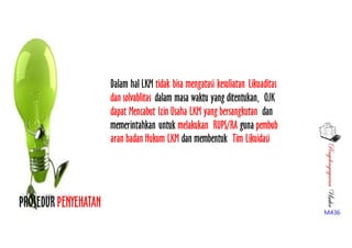 PenyelengagaranUsaha
M436
PROSEDURPENYEHATAN
Dalam hal LKM tidak bisa mengatasi kesuliatan Likuaditas
dan solvablitas dalam masa waktu yang ditentukan, OJK
dapat Mencabut Izin Usaha LKM yang bersangkutan dan
memerintahkan untuk melakukan RUPS/RA guna pembub
aran badan Hukum LKM dan membentuk Tim Likuidasi
 