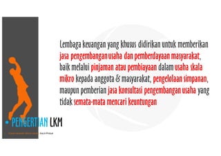 • Pusat Inkubasi Bisnis Usaha Kecil-Pinbuk
• PENGERTIAN LKM
Lembagakeuangan yang khusus didirikan untuk memberikan
jasa pengembanganusaha danpemberdayaanmasyarakat,
baik melalui pinjaman atau pembiayaan dalamusaha skala
mikro kepada anggota& masyarakat, pengelolaansimpanan,
maupun pemberian jasa konsultasi pengembanganusaha yang
tidak semata-mata mencari keuntungan
 