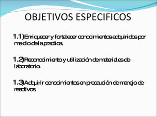 OBJETIVOS ESPECIFICOS 1.1) Enriquecer y fortalecer conocimientos adquiridos por me dio de la practica. 1.2) Reconocimiento y utilización de materiales de laboratorio. 1.3) Adquirir conocimientos en precaución de manejo de reactivos. 