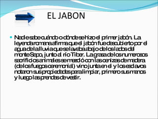 EL JABON Nadie sabe cuándo o dónde se hizo el primer jabón. La leyenda romana afirma que el jabón fue descubierto por el agua de la lluvia que se lavaba abajo de los lados del monte Sapo, junto al río Tiber. La grasa de los numerosos sacrificios animales se mezcló con las cenizas de madera (de los fuegos ceremonial) vino junta en el y los esclavos notaron sus propiedades para limpiar, primero sus manos y luego las prendas de vestir. 
