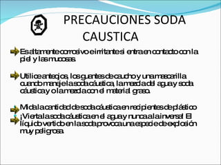PRECAUCIONES SODA CAUSTICA Es altamente corrosivo e irritante si entra en contacto con la piel y las mucosas. Utilice anteojos, los guantes de caucho y una mascarilla cuando maneje la soda cáustica, la mezcla del agua y soda cáustica y o la mezcla con el material graso. Mida la cantidad de soda cáustica en recipientes de plástico ¡Vierta la soda cáustica en el agua y nunca a la inversa! El líquido vertido en la soda provoca una especie de explosión muy peligrosa. 
