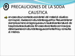 PRECAUCIONES DE LA SODA CAUSTICA en caso de un contacto accidental del material cáustico con la piel, lávese con abundante agua fría. Recuerde tener siempre a mano vinagre que es un neutralizante natural de los productos cáusticos. En caso de contacto con los ojos debe lavarse con abundante agua corriente fría y consulta al médico.  
