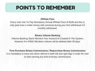 Affiliate Fees
Every User has To Pay Mandatory Annual Affiliate Fees of $100 and this is
only paid once u make money with coinomia during your first withdrawal /12
monthly withdrawal 
POINTS TO REMEMBER
Binary Volume Banking
 Volume Banking Starts Moment Your Account Is Created In The System .
However For FREE Members volume will be deleted after 30 days 
First Purchase Binary Commissions / Repurchase Binary Commissions
It is mandatory to have one direct referral in both left and right legs in order for user
to start earning any kind of binary commissions
 