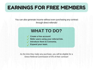 EARNINGS FOR FREE MEMBERS
You can also generate income without even purchasing any contract
through direct referrals!
WHAT TO DO?
Create a free account!
Refer users using your referral link.
Introduce them to Coinomia.
Expand your team.
As the time they make any purchase, you will be eligible for a
Direct Referral Commission of 5% of their contract!
 