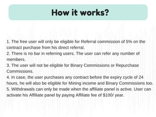 1. The free user will only be eligible for Referral commission of 5% on the
contract purchase from his direct referral.
2. There is no bar in referring users. The user can refer any number of
members.
3. The user will not be eligible for Binary Commissions or Repurchase
Commissions.
4. In case, the user purchases any contract before the expiry cycle of 24
hours, he will also be eligible for Mining income and Binary Commissions too.
5. Withdrawals can only be made when the affiliate panel is active. User can
activate his Affiliate panel by paying Affiliate fee of $100/ year.
How it works?
 