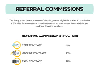 REFERRAL COMMISSIONS
The time you introduce someone to Coinomia, you are eligible for a referral commission
of 8%­​12%. Determination of commissions depends upon the purchase made by you
and your downline members.
REFERRAL COMMISSION STRUCTURE
POOL CONTRACT
MACHINE CONTRACT
RACK CONTRACT
8%
10%
12%
 