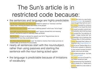 The Sun’s article is in
restricted code because:
• the sentences and language are highly predictable:
• nearly all sentences start with the noun/subject,
rather than using passives and starting the
sentence with the noun being acted upon
• the language is predictable because of limitations
of vocabulary
 
