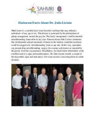 ElaborateFacts About Dr. Julio Licinio
Mind tumor is a sensibly basic issue from the cerebrum that may influence
individuals of any age or sex. This disease is portrayed by the presentation of
plump arrangement around the psyche. This beefy arrangement could be harmful
notwithstanding benevolent in any case. Famous doctorJulio Licinio comments
that development and advancement of tumor in the territory round the cerebrum
could be unaggressive notwithstanding basic at any rate. In this way, specialists
can promptdrug notwithstanding surgery for ceasing such tumors as reported by
the gravity from the circumstance. Nonetheless, for much better information of the
condition and it is signs and manifestations, Dr. Julio Licinio enrolls a couple of
the discernible signs and indications. Get some answers concerning them in subtle
elements.
 