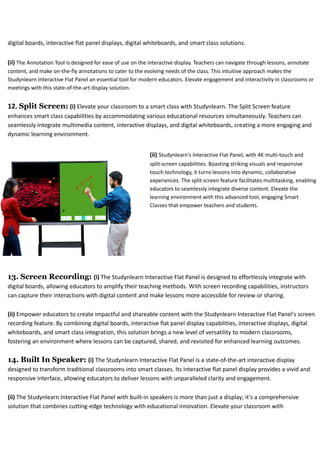 digital boards, interactive flat panel displays, digital whiteboards, and smart class solutions.
(ii) The Annotation Tool is designed for ease of use on the interactive display. Teachers can navigate through lessons, annotate
content, and make on-the-fly annotations to cater to the evolving needs of the class. This intuitive approach makes the
Studynlearn Interactive Flat Panel an essential tool for modern educators. Elevate engagement and interactivity in classrooms or
meetings with this state-of-the-art display solution.
12. Split Screen: (i) Elevate your classroom to a smart class with Studynlearn. The Split Screen feature
enhances smart class capabilities by accommodating various educational resources simultaneously. Teachers can
seamlessly integrate multimedia content, interactive displays, and digital whiteboards, creating a more engaging and
dynamic learning environment.
(ii) Studynlearn's Interactive Flat Panel, with 4K multi-touch and
split-screen capabilities. Boasting striking visuals and responsive
touch technology, it turns lessons into dynamic, collaborative
experiences. The split-screen feature facilitates multitasking, enabling
educators to seamlessly integrate diverse content. Elevate the
learning environment with this advanced tool, engaging Smart
Classes that empower teachers and students.
13. Screen Recording: (i) The Studynlearn Interactive Flat Panel is designed to effortlessly integrate with
digital boards, allowing educators to amplify their teaching methods. With screen recording capabilities, instructors
can capture their interactions with digital content and make lessons more accessible for review or sharing.
(ii) Empower educators to create impactful and shareable content with the Studynlearn Interactive Flat Panel's screen
recording feature. By combining digital boards, interactive flat panel display capabilities, interactive displays, digital
whiteboards, and smart class integration, this solution brings a new level of versatility to modern classrooms,
fostering an environment where lessons can be captured, shared, and revisited for enhanced learning outcomes.
14. Built In Speaker: (i) The Studynlearn Interactive Flat Panel is a state-of-the-art interactive display
designed to transform traditional classrooms into smart classes. Its interactive flat panel display provides a vivid and
responsive interface, allowing educators to deliver lessons with unparalleled clarity and engagement.
(ii) The Studynlearn Interactive Flat Panel with built-in speakers is more than just a display; it's a comprehensive
solution that combines cutting-edge technology with educational innovation. Elevate your classroom with
 