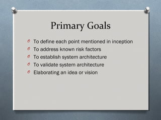 Primary Goals
O To define each point mentioned in inception
O To address known risk factors
O  To establish system architecture
O  To validate system architecture
O Elaborating an idea or vision
 