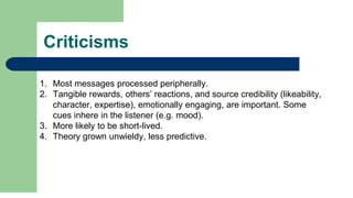 Criticisms
1. Most messages processed peripherally.
2. Tangible rewards, others’ reactions, and source credibility (likeability,
character, expertise), emotionally engaging, are important. Some
cues inhere in the listener (e.g. mood).
3. More likely to be short-lived.
4. Theory grown unwieldy, less predictive.
 