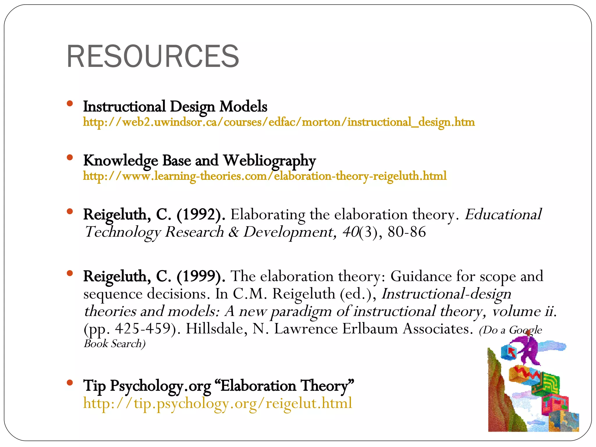 RESOURCES Instructional Design Models  http://web2.uwindsor.ca/courses/edfac/morton/instructional_design.htm Knowledge Base and Webliography  http://www.learning-theories.com/elaboration-theory-reigeluth.html Reigeluth, C. (1992).  Elaborating the elaboration theory.  Educational Technology Research & Development, 40 (3), 80-86 Reigeluth, C. (1999).  The elaboration theory: Guidance for scope and sequence decisions. In C.M. Reigeluth (ed.),  Instructional-design theories and models: A new paradigm of instructional theory, volume ii . (pp. 425-459). Hillsdale, N. Lawrence Erlbaum Associates.  (Do a Google Book Search) Tip Psychology.org “Elaboration Theory”   http://tip.psychology.org/reigelut.html 
