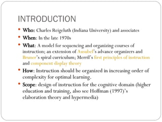 INTRODUCTION Who:  Charles Reigeluth (Indiana University) and associates When :  In the late 1970s What :  A model for sequencing and organizing courses of instruction; an extension of  Ausubel ’s advance organizers and  Bruner ’s spiral curriculum; Merril’s  first principles of instruction  and  component display theory How : Instruction should be organized in increasing order of complexity for optimal learning. Scope : design of instruction for the cognitive domain (higher education and training, also see Hoffman (1997)’s elaboration theory and hypermedia) 