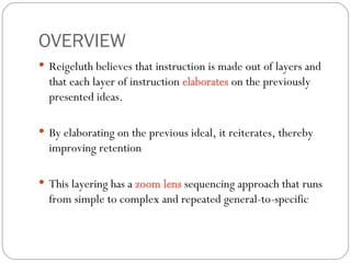 OVERVIEW Reigeluth believes that instruction is made out of layers and that each layer of instruction  elaborates  on the previously presented ideas. By elaborating on the previous ideal, it reiterates, thereby improving retention This layering has a  zoom lens  sequencing approach that runs from simple to complex and repeated general-to-specific 