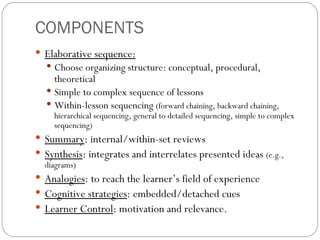 COMPONENTS Elaborative sequence: Choose organizing structure: conceptual, procedural, theoretical Simple to complex sequence of lessons Within-lesson sequencing  (forward chaining, backward chaining, hierarchical sequencing, general to detailed sequencing, simple to complex sequencing) Summary : internal/within-set reviews Synthesis : integrates and interrelates presented ideas  (e.g., diagrams) Analogies : to reach the learner’s field of experience Cognitive strategies : embedded/detached cues Learner Control : motivation and relevance. 