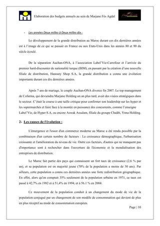 Page | 10
Elaboration des budgets annuels au sein de Marjane Fès Agdal
- Les années Deux milles à Deux milles dix :
Le développement de la grande distribution au Maroc durant ces dix dernières années
est à l’image de ce qui se passait en France ou aux Etats-Unis dans les années 80 et 90 du
siècle écoulé.
De la séparation Auchan-ONA, à l’association Label’Vie-Carrefour et l’arrivée du
premier hard-discounter de nationalité turque (BIM), en passant par la création d’une nouvelle
filiale de distribution, Hanouty Shop S.A, la grande distribution a connu une évolution
importante durant ces dix dernières années.
Après 7 ans de mariage, le couple Auchan-ONA divorce fin 2007. Le top management
de Cofarma, qui deviendra Marjane Holding un an plus tard, avait des visées stratégiques dans
le secteur. C’était la course à une taille critique pour confirmer son leadership sur les hyper et
les supermarchés et faire face à la montée en puissance des concurrents, comme l’enseigne
Label’Vie, de Hyper S.A, ou encore Aswak Assalam, filiale du groupe Chaâbi, Ynna Holding.
2- Les causes de l'évolution :
L'émergence et l'essor d'un commerce moderne au Maroc a été rendu possible par la
combinaison d'un certain nombre de facteurs : La croissance démographique, l'urbanisation
croissante et l'amélioration du niveau de vie. Outre ces facteurs, d'autres qui ne manquent pas
d'importance sont à rechercher dans l'ouverture de l'économie et la mondialisation des
entreprises de distribution.
Le Maroc fait partie des pays qui connaissent un fort taux de croissance (2,6 % par
an), et sa population est en majorité jeune (70% de la population a moins de 30 ans). Par
ailleurs, cette population a connu ces dernières années une forte redistribution géographique.
En effet, alors qu'on comptait 35% seulement de la population urbaine en 1971, ce taux est
passé à 42,7% en 1982 et à 51,4% en 1994, et à 56.1 % en 2004.
Ce mouvement de la population conduit à un changement du mode de vie de la
population conjugué par un changement de son modèle de consommation qui devient de plus
en plus réceptif au mode de consommation européen.
 