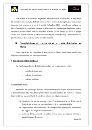 Page | 11
Elaboration des budgets annuels au sein de Marjane Fès Agdal
Par ailleurs, avec son vaste programme de libéralisation de l'économie et d'ouverture
des frontières lancé au début de la décennie, le Maroc a réussi à attirer plusieurs investisseurs
étrangers, c'est notamment le cas de la société Hollandaise SHV ( actuellement rachetée par
Metro Cash and Carry), qui s'est implanté au Maroc avec ses magasins de distribution Makro,
Auchan le groupe français dans les magasins Marjane (accord rompu en 2007), le groupe
Casino avec Aswak Assalam ( détenu actuellement par Ynna Holding) , l’introduction du
géant Carrefour, et du hard discounter turc BIM en 2009.
B- Caractéristiques des entreprises de la grande distribution au
Maroc
Pour caractériser les entreprises de distribution au Maroc, nous allons recourir une
identification qui se base sur les critères suivants :
1- Les critères d'identification :
La typologie des formes de distribution se base sur trois principaux critères :
- La technologie de vente ;
- La forme économique ;
- La forme juridique.
Technologie de vente :
On entend par technologie de vente les caractéristiques techniques de la relation entre
le détaillant et l'acheteur final. Dans le but d'établir une nomenclature des formes de vente au
détail fondée sur leur spécificité, de nombreux critères ont été proposés dont :
L'existence ou non de point de vente : c'est notamment le cas de la vente à
domicile, de la vente par correspondance et de la vente électronique ;
La présence ou non de vendeurs : on distingue ainsi, les magasins traditionnels
par rapport aux magasins de libre service ;
L'étendue de l'assortiment : ce critère oppose ainsi, les magasins spécialisés
aux distributeurs de masse ;
 