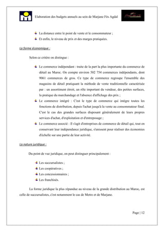 Page | 12
Elaboration des budgets annuels au sein de Marjane Fès Agdal
La distance entre le point de vente et le consommateur ;
Et enfin, le niveau de prix et des marges pratiquées.
La forme économique :
Selon ce critère on distingue :
Le commerce indépendant : traite de la part la plus importante du commerce de
détail au Maroc. On compte environ 502 754 commerces indépendants, dont
9061 commerces de gros. Ce type de commerce regroupe l'ensemble des
magasins de détail pratiquant la méthode de vente traditionnelle caractérisée
par : un assortiment étroit, un rôle important du vendeur, des petites surfaces,
la pratique du marchandage et l'absence d'affichage des prix ;
Le commerce intégré : C'est le type de commerce qui intègre toutes les
fonctions de distribution, depuis l'achat jusqu'à la vente au consommateur final.
C'est le cas des grandes surfaces disposant généralement de leurs propres
services d'achat, d'exploitation et d'entreposage ;
Le commerce associé : Il s'agit d'entreprises de commerce de détail qui, tout en
conservant leur indépendance juridique, s'unissent pour réaliser des économies
d'échelle sur une partie de leur activité.
La nature juridique :
Du point de vue juridique, on peut distinguer principalement :
Les succursalistes ;
Les coopératives ;
Les concessionnaires ;
Les franchisés.
La forme juridique la plus répandue au niveau de la grande distribution au Maroc, est
celle de succursalistes, c'est notamment le cas de Metro et de Marjane.
 