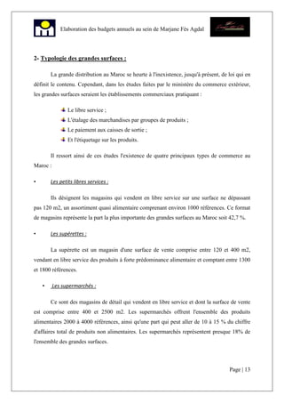 Page | 13
Elaboration des budgets annuels au sein de Marjane Fès Agdal
2- Typologie des grandes surfaces :
La grande distribution au Maroc se heurte à l'inexistence, jusqu'à présent, de loi qui en
définit le contenu. Cependant, dans les études faites par le ministère du commerce extérieur,
les grandes surfaces seraient les établissements commerciaux pratiquant :
Le libre service ;
L'étalage des marchandises par groupes de produits ;
Le paiement aux caisses de sortie ;
Et l'étiquetage sur les produits.
Il ressort ainsi de ces études l'existence de quatre principaux types de commerce au
Maroc :
• Les petits libres services :
Ils désignent les magasins qui vendent en libre service sur une surface ne dépassant
pas 120 m2, un assortiment quasi alimentaire comprenant environ 1000 références. Ce format
de magasins représente la part la plus importante des grandes surfaces au Maroc soit 42,7 %.
• Les supérettes :
La supérette est un magasin d'une surface de vente comprise entre 120 et 400 m2,
vendant en libre service des produits à forte prédominance alimentaire et comptant entre 1300
et 1800 références.
• Les supermarchés :
Ce sont des magasins de détail qui vendent en libre service et dont la surface de vente
est comprise entre 400 et 2500 m2. Les supermarchés offrent l'ensemble des produits
alimentaires 2000 à 4000 références, ainsi qu'une part qui peut aller de 10 à 15 % du chiffre
d'affaires total de produits non alimentaires. Les supermarchés représentent presque 18% de
l'ensemble des grandes surfaces.
 