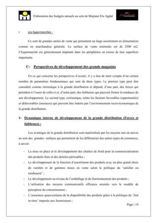 Page | 14
Elaboration des budgets annuels au sein de Marjane Fès Agdal
• Les hypermarchés :
Ce sont de grandes unités de vente qui présentent un large assortiment en alimentation
comme en marchandise générale. La surface de vente minimale est de 2500 m2.
L'hypermarché est généralement implanté dans les périphéries en raison de leur superficie
importante.
C- Perspectives de développement des grands magasins
En ce qui concerne les perspectives d’avenir, il y a lieu de tenir compte d’un certain
nombre de paramètres fondamentaux qui sont de deux types. Le premier type peut être
considéré comme intrinsèque à la grande distribution et dépend, d’une part, des forces qui
président à l’essor de celle-ci et, d’autre part, des faiblesses qui peuvent freiner la tendance de
son développement. Le second type, extrinsèque, relate les facteurs favorables (opportunités)
et défavorables (menaces) qui peuvent être induits par l’environnement socio-économique de
la grande distribution.
1- Dynamique interne de développement de la grande distribution (Forces et
faiblesses) :
Les avantages de la grande distribution sont matérialisés par les moyens mis en œuvre
au sein des grandes surfaces qui permettent de les différencier des autres types de commerce,
à savoir:
- La mise en place et le développement des chaînes de froid pour la commercialisation
des produits frais et des denrées périssables ;
- Le développement de la fonction d’assortiment des produits avec un plus grand choix
de variétés et de gammes mises en vente selon la politique du ‘satisfait ou
remboursé’ ;
- Le développement au niveau de l’emballage et du fractionnement des produits ;
- L’utilisation des moyens communicatifs efficaces orientés vers le modèle de
perception du consommateur ;
- L’assurance quasi-certaine de la disponibilité des produits grâce à la politique du ‘Just
in time’ imposée aux fournisseurs ;
 