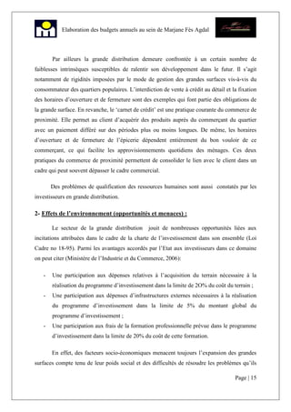 Page | 15
Elaboration des budgets annuels au sein de Marjane Fès Agdal
Par ailleurs la grande distribution demeure confrontée à un certain nombre de
faiblesses intrinsèques susceptibles de ralentir son développement dans le futur. Il s’agit
notamment de rigidités imposées par le mode de gestion des grandes surfaces vis-à-vis du
consommateur des quartiers populaires. L’interdiction de vente à crédit au détail et la fixation
des horaires d’ouverture et de fermeture sont des exemples qui font partie des obligations de
la grande surface. En revanche, le ‘carnet de crédit’ est une pratique courante du commerce de
proximité. Elle permet au client d’acquérir des produits auprès du commerçant du quartier
avec un paiement différé sur des périodes plus ou moins longues. De même, les horaires
d’ouverture et de fermeture de l’épicerie dépendent entièrement du bon vouloir de ce
commerçant, ce qui facilite les approvisionnements quotidiens des ménages. Ces deux
pratiques du commerce de proximité permettent de consolider le lien avec le client dans un
cadre qui peut souvent dépasser le cadre commercial.
Des problèmes de qualification des ressources humaines sont aussi constatés par les
investisseurs en grande distribution.
2- Effets de l’environnement (opportunités et menaces) :
Le secteur de la grande distribution jouit de nombreuses opportunités liées aux
incitations attribuées dans le cadre de la charte de l’investissement dans son ensemble (Loi
Cadre no 18-95). Parmi les avantages accordés par l’Etat aux investisseurs dans ce domaine
on peut citer (Ministère de l’Industrie et du Commerce, 2006):
- Une participation aux dépenses relatives à l’acquisition du terrain nécessaire à la
réalisation du programme d’investissement dans la limite de 2O% du coût du terrain ;
- Une participation aux dépenses d’infrastructures externes nécessaires à la réalisation
du programme d’investissement dans la limite de 5% du montant global du
programme d’investissement ;
- Une participation aux frais de la formation professionnelle prévue dans le programme
d’investissement dans la limite de 20% du coût de cette formation.
En effet, des facteurs socio-économiques menacent toujours l’expansion des grandes
surfaces compte tenu de leur poids social et des difficultés de résoudre les problèmes qu’ils
 
