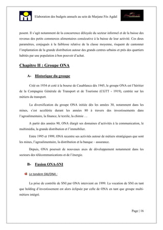 Page | 16
Elaboration des budgets annuels au sein de Marjane Fès Agdal
posent. Il s’agit notamment de la concurrence déloyale du secteur informel et de la baisse des
revenus des petits commerces alimentaires consécutive à la baisse de leur activité. Ces deux
paramètres, conjugués à la faiblesse relative de la classe moyenne, risquent de cantonner
l’implantation de la grande distribution autour des grands centres urbains et près des quartiers
habités par une population à bon pouvoir d’achat.
Chapitre II : Groupe ONA
A- Historique du groupe
Créé en 1934 et coté à la bourse de Casablanca dès 1945, le groupe ONA est l’héritier
de la Compagnie Générale de Transport et de Tourisme (CGTT - 1919), centrée sur les
métiers du transport.
La diversification du groupe ONA initiée dès les années 30, notamment dans les
mines, s’est accélérée durant les années 80 à travers des investissements dans
l’agroalimentaire, la finance, le textile, la chimie …
A partir des années 90, ONA élargit ses domaines d’activités à la communication, le
multimédia, la grande distribution et l’immobilier.
Entre 1995 et 1999, ONA recentre ses activités autour de métiers stratégiques que sont
les mines, l’agroalimentaire, la distribution et la banque – assurance.
Depuis, ONA poursuit de nouveaux axes de développement notamment dans les
secteurs des télécommunications et de l’énergie.
B- Fusion ONA-SNI
Le tandem SNI/ONA :
La prise de contrôle de SNI par ONA intervient en 1999. La vocation de SNI en tant
que holding d’investissement est alors éclipsée par celle de ONA en tant que groupe multi-
métiers intégré.
 