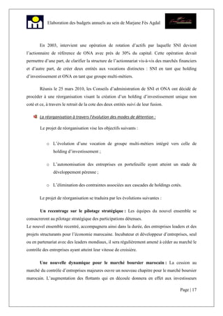 Page | 17
Elaboration des budgets annuels au sein de Marjane Fès Agdal
En 2003, intervient une opération de rotation d’actifs par laquelle SNI devient
l’actionnaire de référence de ONA avec près de 30% du capital. Cette opération devait
permettre d’une part, de clarifier la structure de l’actionnariat vis-à-vis des marchés financiers
et d’autre part, de créer deux entités aux vocations distinctes : SNI en tant que holding
d’investissement et ONA en tant que groupe multi-métiers.
Réunis le 25 mars 2010, les Conseils d’administration de SNI et ONA ont décidé de
procéder à une réorganisation visant la création d’un holding d’investissement unique non
coté et ce, à travers le retrait de la cote des deux entités suivi de leur fusion.
La réorganisation à travers l’évolution des modes de détention :
Le projet de réorganisation vise les objectifs suivants :
o L’évolution d’une vocation de groupe multi-métiers intégré vers celle de
holding d’investissement ;
o L’autonomisation des entreprises en portefeuille ayant atteint un stade de
développement pérenne ;
o L’élimination des contraintes associées aux cascades de holdings cotés.
Le projet de réorganisation se traduira par les évolutions suivantes :
Un recentrage sur le pilotage stratégique : Les équipes du nouvel ensemble se
consacreront au pilotage stratégique des participations détenues.
Le nouvel ensemble recentré, accompagnera ainsi dans la durée, des entreprises leaders et des
projets structurants pour l’économie marocaine. Incubateur et développeur d’entreprises, seul
ou en partenariat avec des leaders mondiaux, il sera régulièrement amené à céder au marché le
contrôle des entreprises ayant atteint leur vitesse de croisière.
Une nouvelle dynamique pour le marché boursier marocain : La cession au
marché du contrôle d’entreprises majeures ouvre un nouveau chapitre pour le marché boursier
marocain. L’augmentation des flottants qui en découle donnera en effet aux investisseurs
 