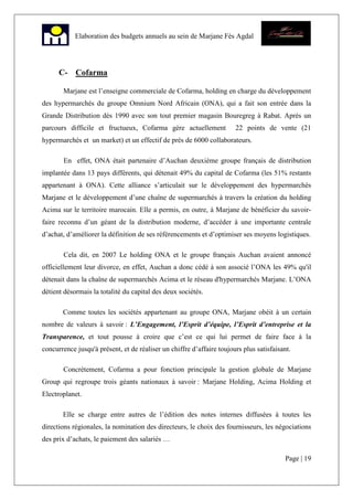 Page | 19
Elaboration des budgets annuels au sein de Marjane Fès Agdal
C- Cofarma
Marjane est l’enseigne commerciale de Cofarma, holding en charge du développement
des hypermarchés du groupe Omnium Nord Africain (ONA), qui a fait son entrée dans la
Grande Distribution dès 1990 avec son tout premier magasin Bouregreg à Rabat. Après un
parcours difficile et fructueux, Cofarma gère actuellement 22 points de vente (21
hypermarchés et un market) et un effectif de près de 6000 collaborateurs.
En effet, ONA était partenaire d’Auchan deuxième groupe français de distribution
implantée dans 13 pays différents, qui détenait 49% du capital de Cofarma (les 51% restants
appartenant à ONA). Cette alliance s’articulait sur le développement des hypermarchés
Marjane et le développement d’une chaîne de supermarchés à travers la création du holding
Acima sur le territoire marocain. Elle a permis, en outre, à Marjane de bénéficier du savoir-
faire reconnu d’un géant de la distribution moderne, d’accéder à une importante centrale
d’achat, d’améliorer la définition de ses référencements et d’optimiser ses moyens logistiques.
Cela dit, en 2007 Le holding ONA et le groupe français Auchan avaient annoncé
officiellement leur divorce, en effet, Auchan a donc cédé à son associé l’ONA les 49% qu'il
détenait dans la chaîne de supermarchés Acima et le réseau d'hypermarchés Marjane. L’ONA
détient désormais la totalité du capital des deux sociétés.
Comme toutes les sociétés appartenant au groupe ONA, Marjane obéit à un certain
nombre de valeurs à savoir : L’Engagement, l’Esprit d’équipe, l’Esprit d’entreprise et la
Transparence, et tout pousse à croire que c’est ce qui lui permet de faire face à la
concurrence jusqu'à présent, et de réaliser un chiffre d’affaire toujours plus satisfaisant.
Concrètement, Cofarma a pour fonction principale la gestion globale de Marjane
Group qui regroupe trois géants nationaux à savoir : Marjane Holding, Acima Holding et
Electroplanet.
Elle se charge entre autres de l’édition des notes internes diffusées à toutes les
directions régionales, la nomination des directeurs, le choix des fournisseurs, les négociations
des prix d’achats, le paiement des salariés …
 