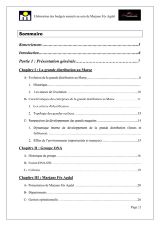 Page | 2
Elaboration des budgets annuels au sein de Marjane Fès Agdal
Sommaire
Remerciement …………………………………………………………………..5
Introduction……………………………………………………………………..6
Partie 1 : Présentation générale……………………………………..7
Chapitre I : La grande distribution au Maroc
A- Evolution de la grande distribution au Maroc………………………………………….8
1. Historique……………………………………………………………………………
2. Les causes de l'évolution. ………………………………………………………..10
B- Caractéristiques des entreprises de la grande distribution au Maroc ………………...11
1. Les critères d'identification………………………………………………………….
2. Typologie des grandes surfaces. ………………………………………………….13
C- Perspectives de développement des grands magasins ………………………………..14
1. Dynamique interne de développement de la grande distribution (forces et
faiblesses). …………..………………………………………………………………
2. Effets de l’environnement (opportunités et menaces). …………………………...15
Chapitre II : Groupe ONA
A- Historique du groupe. ………………………………………………………………...16
B- Fusion ONA-SNI. ……………………………………………………………………….
C- Cofarma. ……………………………………………………………………………...19
Chapitre III : Marjane Fès Agdal
A- Présentation de Marjane Fès Agdal. ………………………………………………….20
B- Départements. …………………………………………………………………………...
C- Gestion opérationnelle. ……………………………………………………………….26
 