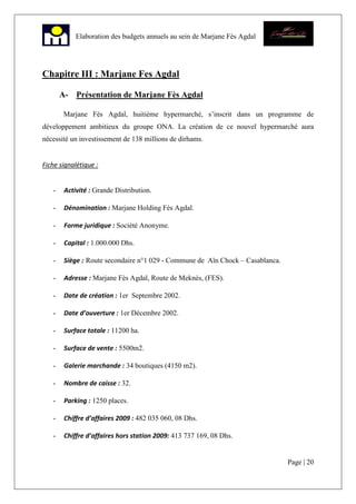 Page | 20
Elaboration des budgets annuels au sein de Marjane Fès Agdal
Chapitre III : Marjane Fes Agdal
A- Présentation de Marjane Fès Agdal
Marjane Fès Agdal, huitième hypermarché, s’inscrit dans un programme de
développement ambitieux du groupe ONA. La création de ce nouvel hypermarché aura
nécessité un investissement de 138 millions de dirhams.
Fiche signalétique :
- Activité : Grande Distribution.
- Dénomination : Marjane Holding Fès Agdal.
- Forme juridique : Société Anonyme.
- Capital : 1.000.000 Dhs.
- Siège : Route secondaire n°1 029 - Commune de Aïn Chock – Casablanca.
- Adresse : Marjane Fès Agdal, Route de Meknès, (FES).
- Date de création : 1er Septembre 2002.
- Date d’ouverture : 1er Décembre 2002.
- Surface totale : 11200 ha.
- Surface de vente : 5500m2.
- Galerie marchande : 34 boutiques (4150 m2).
- Nombre de caisse : 32.
- Parking : 1250 places.
- Chiffre d’affaires 2009 : 482 035 060, 08 Dhs.
- Chiffre d’affaires hors station 2009: 413 737 169, 08 Dhs.
 