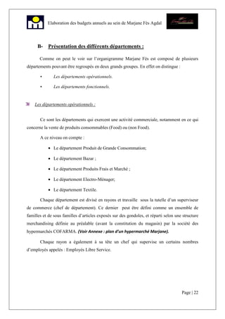 Page | 22
Elaboration des budgets annuels au sein de Marjane Fès Agdal
B- Présentation des différents départements :
Comme on peut le voir sur l’organigramme Marjane Fès est composé de plusieurs
départements pouvant être regroupés en deux grands groupes. En effet on distingue :
• Les départements opérationnels.
• Les départements fonctionnels.
Les départements opérationnels :
Ce sont les départements qui exercent une activité commerciale, notamment en ce qui
concerne la vente de produits consommables (Food) ou (non Food).
A ce niveau on compte :
• Le département Produit de Grande Consommation;
• Le département Bazar ;
• Le département Produits Frais et Marché ;
• Le département Electro-Ménager;
• Le département Textile.
Chaque département est divisé en rayons et travaille sous la tutelle d’un superviseur
de commerce (chef de département). Ce dernier peut être défini comme un ensemble de
familles et de sous familles d’articles exposés sur des gondoles, et réparti selon une structure
merchandising définie au préalable (avant la constitution du magasin) par la société des
hypermarchés COFARMA. (Voir Annexe : plan d’un hypermarché Marjane).
Chaque rayon a également à sa tête un chef qui supervise un certains nombres
d’employés appelés : Employés Libre Service.
 