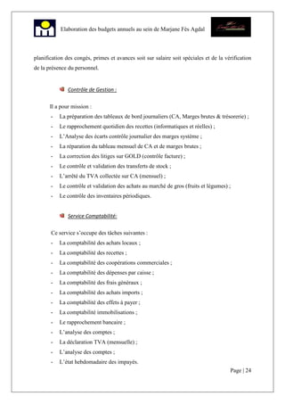 Page | 24
Elaboration des budgets annuels au sein de Marjane Fès Agdal
planification des congés, primes et avances soit sur salaire soit spéciales et de la vérification
de la présence du personnel.
Contrôle de Gestion :
Il a pour mission :
- La préparation des tableaux de bord journaliers (CA, Marges brutes & trésorerie) ;
- Le rapprochement quotidien des recettes (informatiques et réelles) ;
- L’Analyse des écarts contrôle journalier des marges système ;
- La réparation du tableau mensuel de CA et de marges brutes ;
- La correction des litiges sur GOLD (contrôle facture) ;
- Le contrôle et validation des transferts de stock ;
- L’arrêté du TVA collectée sur CA (mensuel) ;
- Le contrôle et validation des achats au marché de gros (fruits et légumes) ;
- Le contrôle des inventaires périodiques.
Service Comptabilité:
Ce service s’occupe des tâches suivantes :
- La comptabilité des achats locaux ;
- La comptabilité des recettes ;
- La comptabilité des coopérations commerciales ;
- La comptabilité des dépenses par caisse ;
- La comptabilité des frais généraux ;
- La comptabilité des achats imports ;
- La comptabilité des effets à payer ;
- La comptabilité immobilisations ;
- Le rapprochement bancaire ;
- L’analyse des comptes ;
- La déclaration TVA (mensuelle) ;
- L’analyse des comptes ;
- L’état hebdomadaire des impayés.
 