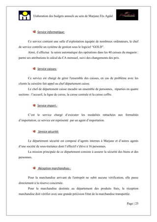 Page | 25
Elaboration des budgets annuels au sein de Marjane Fès Agdal
Service informatique:
Ce service contient une salle d’exploitation équipée de nombreux ordinateurs, le chef
de service contrôle un système de gestion sous le logiciel “GOLD”.
Ainsi, il effectue la saisie automatique des opérations dans les 40 caisses du magasin :
parmi ses attributions le calcul du CA mensuel, suivi des changements des prix.
Service caisses:
Ce service est chargé de gérer l'ensemble des caisses, en cas de problème avec les
clients la caissière fait appel au chef département caisse.
Le chef de département caisse encadre un ensemble de personnes, réparties en quatre
sections : l’accueil, la ligne de caisse, la caisse centrale et la caisse coffre.
Service import :
C’est le service chargé d’exécuter les modalités rattachées aux formalités
d’importation, ce service est représenté par un agent d’importation.
Service sécurité:
Le département sécurité est composé d’agents internes à Marjane et d’autres agents
d’une société de sous-traitance dont l’effectif s’élève à 16 personnes.
La mission principale de ce département consiste à assurer la sécurité des biens et des
personnes.
Réception marchandises :
Pour la marchandise arrivant de l'entrepôt ne subit aucune vérification, elle passe
directement à la réserve concernée.
Pour la marchandise destinée au département des produits frais, la réception
marchandise doit vérifier avec une grande précision l'état de la marchandise transportée.
 