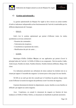 Page | 26
Elaboration des budgets annuels au sein de Marjane Fès Agdal
C- Gestion opérationnelle :
La gestion opérationnelle de Marjane Fès Agdal se fait à travers un certain nombre
d’outils et indicateurs indispensable au bon fonctionnement de l’activité et maitrisables par les
différents départements de l’enseigne.
- G.O.L.D :
Gold c’est le système opérationnel qui permet d’effectuer toutes les taches
quotidiennes au niveau commercial :
- Passation des commandes ;
- Valorisation des réceptions ;
- Consultations et ajustement des stocks ;
- Modifications des prix de ventes …
- S.C.A.M :
Statistiques Chiffre d’Affaire Marjane est une application qui permet d’avoir le
principal indice de l’activité : le Chiffre d’Affaire et ses composants : Part du marche, Caddy,
Achat moyen, Nombre de clients, Nombre d'articles, Nombre d'articles différents, Marge, Part
client.
Ces indicateurs permettent aux utilisateurs de mieux analyser les résultats tout en se
situant par rapport à l’ensemble des magasins. La lecture peut se faire jusqu’à la sous famille.
SCAM est un outil qui doit être consulté par le Contrôleur de gestion chaque matin
avant d’effectuer la tournée du magasin (de préférence avant l’ouverture du magasin).
Il permet directement de déceler les départements, rayons, familles ou sous familles en
difficulté par rapport aux autres magasins.
Avec l’expérience, on connaît le classement du magasin en fonction de leurs
tendances en Chiffre d’Affaire. Parfois, ce classement est chamboulé en période saisonnière.
 