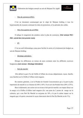 Page | 27
Elaboration des budgets annuels au sein de Marjane Fès Agdal
- Plan de commerce (PCC) :
C’est un document communiqué par le siège de Marjane holding à tous les
hypermarchés du royaume contenant les dates de promotion, et les périodes des soldes.
- Plan d’occupation du sol (POS):
Il indique le rangement des produits selon le plan de commerce. (Voir annexe PCC+
POS : extrait des trois premier mois).
- EP:
C’est un outil informatique conçu pour faciliter la saisie et le traitement des budgets au
sein de Marjane holding.
- Décalage calendaire :
Désigne les différences en termes de jours existante entre les différents exercices
budgétaires (voir annexe : Décalage Calendaire)
- Part de marché:
Elle définit la part (%) de Chiffre d’Affaire du niveau (département, rayon, famille,
sous famille) sur le Chiffre d’Affaire total magasin.
De manière générale, c’est le Produit de Grande Consommation qui a la part la plus
importante du marché et ce à hauteur de 40% à 45%. Il est suivi du Produit frais (20% à 25%).
Bien évidemment, une action sur un niveau à fort part de marché a un impact direct sur
la marge et le Chiffre d’Affaire total magasin (Ex: une perte de 2 points de marge sur la
crémerie, qui a une Part De Marché en moyenne de 10%, n’a pas le même impact sur le
magasin que si la perte concernait le rayon charcuterie dont la Part De Marché est de 1%).
 