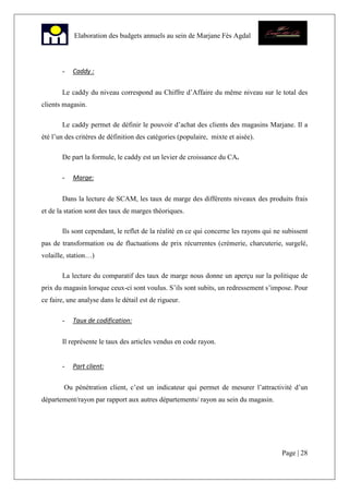 Page | 28
Elaboration des budgets annuels au sein de Marjane Fès Agdal
- Caddy :
Le caddy du niveau correspond au Chiffre d’Affaire du même niveau sur le total des
clients magasin.
Le caddy permet de définir le pouvoir d’achat des clients des magasins Marjane. Il a
été l’un des critères de définition des catégories (populaire, mixte et aisée).
De part la formule, le caddy est un levier de croissance du CA.
- Marge:
Dans la lecture de SCAM, les taux de marge des différents niveaux des produits frais
et de la station sont des taux de marges théoriques.
Ils sont cependant, le reflet de la réalité en ce qui concerne les rayons qui ne subissent
pas de transformation ou de fluctuations de prix récurrentes (crémerie, charcuterie, surgelé,
volaille, station…)
La lecture du comparatif des taux de marge nous donne un aperçu sur la politique de
prix du magasin lorsque ceux-ci sont voulus. S’ils sont subits, un redressement s’impose. Pour
ce faire, une analyse dans le détail est de rigueur.
- Taux de codification:
Il représente le taux des articles vendus en code rayon.
- Part client:
Ou pénétration client, c’est un indicateur qui permet de mesurer l’attractivité d’un
département/rayon par rapport aux autres départements/ rayon au sein du magasin.
 
