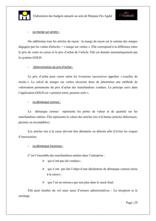 Page | 29
Elaboration des budgets annuels au sein de Marjane Fès Agdal
- La marge sur ventes :
On additionne tous les articles du rayon : la marge du rayon est la somme des marges
dégagées par les ventes d'articles = « marge sur ventes ». Elle correspond à la différence entre
le prix de vente en caisse et le prix d’achat de l’article. Elle est donnée automatiquement par
le système GOLD.
- Détermination du prix d’achat :
Le prix d’achat peut varier selon les livraisons successives appelées « couches de
stocks ». Le calcul de marges sur ventes nécessite donc de déterminer une méthode de
valorisation permanente du prix d’achat des marchandises vendues. Le principe suivi dans
l’application GOLD est « premier entré, premier sorti ».
- La démarque connue :
La démarque connue représente les pertes de valeur et de quantité sur les
marchandises entrées. Elle représente la valeur des articles mis à la benne (articles défectueux,
périmés ou invendables).
Les articles mis à la casse doivent être dénaturés ou détruits afin d’éviter les risques
d’intoxication.
- La démarque Inconnue :
C’est l’ensemble des marchandises entrées dans l’entreprise :
qui n’ont pas été vendues ;
qui n’ont pas fait l’objet d’une déclaration de démarque connue (mise
à la casse) ;
que l’on ne retrouve pas non plus dans le stock final.
Elle peut résulter du vol mais aussi d’erreurs administratives : La réception et le
stockage.
 