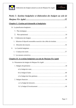 Page | 3
Elaboration des budgets annuels au sein de Marjane Fès Agdal
Partie 2 : Système budgétaire et élaboration des budgets au sein de
Marjane Fès Agdal………………………………………………….32
Chapitre I : Gestion prévisionnelle et budgétaire
A- La planification budgétaire………………………………………………………..…33
1. Plan stratégique.……………………………………………………………………
2. Plan opérationnel. ………………………………………………………………34
B- L’élaboration des budgets ………………………………………………………….35
1. Sélection d’objectifs mesurables associés à des cibles de résultats. ………………..
2. Allocation des moyens. …………………………………………………………..36
C- Le Contrôle budgétaire ……………………………………………………………….
1. L’analyse des écarts. ……………………………………………………………..37
2. Les mesures correctives. …………………………………………………………….
Chapitre II : le système budgétaire au sein de Marjane Fès Agdal
A- Présentation des budgets de Marjane Fès Agdal ………………………………….......
1. Budgets d'exploitation …………………………………………………………...38
a) Le budget de vente.…………………………………………………………...
b) Le budget d’achat…………………………………………………………..40
c) Le budget des frais généraux……………………………………………….41
2. Budgets financiers ……………………………………………………………….44
a) Le budget de trésorerie.……………………………………………………...
b) Le budget d’investissement ……………………………………………....46
 