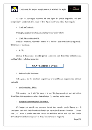 Page | 30
Elaboration des budgets annuels au sein de Marjane Fès Agdal
La ligne de démarque inconnue est une ligne de gestion importante qui peut
compromettre les résultats d’un rayon ou d’un département voire même d’un magasin.
- Stock réel existant :
Stock physiquement constaté par comptage lors d’un inventaire.
- Stock théorique comptable :
Stock à l’inventaire précédent + entrées de la période - consommations de la période -
démarques de la période.
- R.F.A:
Remise de Fin d'Année accordée par un fournisseur à un distributeur en fonction du
chiffre d'affaire réalisé par ce dernier.
- La coopération nationale :
Est négociée par les acheteurs au profit de L’ensemble des magasins (ex: dépliant
national).
- La coopération Locale :
Est négociée par le chef de rayon et le chef de département qui leurs permettent
d’améliorer directement ses résultats d’exploitation (ex: dépliant anniversaire).
- Budget d’ouverture / Droit d’ouverture :
Ce budget est accordé aux magasins durant leur première année d’ouverture. Il
correspond à un droit d’entrée des fournisseurs sur une nouvelle surface de ventes. C’est un
taux (2% Chiffre d’Affaire hors taxe) calculé sur Chiffre d’Affaire hors taxe total facturé
depuis la première livraison jusqu’à la date d’anniversaire du magasin).
R.F.A = CA réalisé x un taux
 