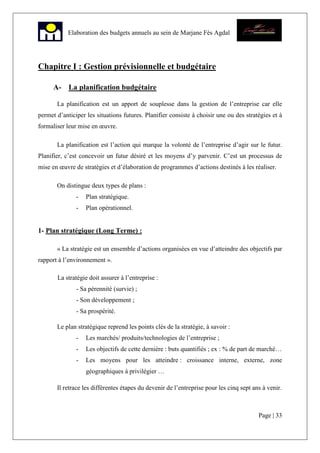 Page | 33
Elaboration des budgets annuels au sein de Marjane Fès Agdal
Chapitre I : Gestion prévisionnelle et budgétaire
A- La planification budgétaire
La planification est un apport de souplesse dans la gestion de l’entreprise car elle
permet d’anticiper les situations futures. Planifier consiste à choisir une ou des stratégies et à
formaliser leur mise en œuvre.
La planification est l’action qui marque la volonté de l’entreprise d’agir sur le futur.
Planifier, c’est concevoir un futur désiré et les moyens d’y parvenir. C’est un processus de
mise en œuvre de stratégies et d’élaboration de programmes d’actions destinés à les réaliser.
On distingue deux types de plans :
- Plan stratégique.
- Plan opérationnel.
1- Plan stratégique (Long Terme) :
« La stratégie est un ensemble d’actions organisées en vue d’atteindre des objectifs par
rapport à l’environnement ».
La stratégie doit assurer à l’entreprise :
- Sa pérennité (survie) ;
- Son développement ;
- Sa prospérité.
Le plan stratégique reprend les points clés de la stratégie, à savoir :
- Les marchés/ produits/technologies de l’entreprise ;
- Les objectifs de cette dernière : buts quantifiés ; ex : % de part de marché…
- Les moyens pour les atteindre : croissance interne, externe, zone
géographiques à privilégier …
Il retrace les différentes étapes du devenir de l’entreprise pour les cinq sept ans à venir.
 