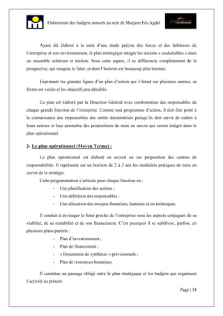 Page | 34
Elaboration des budgets annuels au sein de Marjane Fès Agdal
Ayant été élaboré à la suite d’une étude précise des forces et des faiblesses de
l’entreprise et son environnement, le plan stratégique intègre les notions « souhaitables » dans
un ensemble cohérent et réaliste. Sous cette aspect, il se différencie complètement de la
prospective, qui imagine le futur, et dont l’horizon est beaucoup plus lointain.
Exprimant les grandes lignes d’un plan d’action qui s’étend sur plusieurs années, sa
forme est variée et les objectifs peu détaillés.
Ce plan est élaboré par la Direction Général avec confrontation des responsables de
chaque grande fonction de l’entreprise. Comme tout programme d’action, il doit être porté à
la connaissance des responsables des unités décentralisés puisqu’ils doit servir de cadres à
leurs actions et leur permettre des propositions de mise en œuvre qui seront intégré dans le
plan opérationnel.
2- Le plan opérationnel (Moyen Terme) :
Le plan opérationnel est élaboré en accord ou sur proposition des centres de
responsabilités. Il représente sur un horizon de 2 à 3 ans les modalités pratiques de mise en
œuvre de la stratégie.
Cette programmation s’articule pour chaque fonction en :
- Une planification des actions ;
- Une définition des responsables ;
- Une allocation des moyens financiers, humains et/ou techniques.
Il conduit à envisager le futur proche de l’entreprise sous les aspects conjugués de sa
viabilité, de sa rentabilité et de son financement. C’est pourquoi il se subdivise, parfois, en
plusieurs plans partiels :
- Plan d’investissement ;
- Plan de financement ;
- « Documents de synthèses » prévisionnels ;
- Plan de ressources humaines.
Il constitue un passage obligé entre le plan stratégique et les budgets qui organisent
l’activité au présent.
 